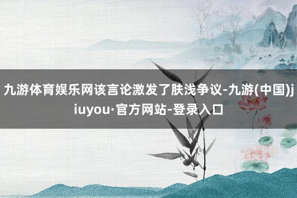 九游体育娱乐网该言论激发了肤浅争议-九游(中国)jiuyou·官方网站-登录入口