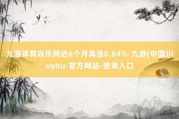 九游体育娱乐网近6个月高涨0.84%-九游(中国)jiuyou·官方网站-登录入口