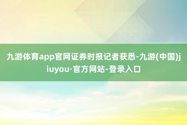 九游体育app官网　　证券时报记者获悉-九游(中国)jiuyou·官方网站-登录入口