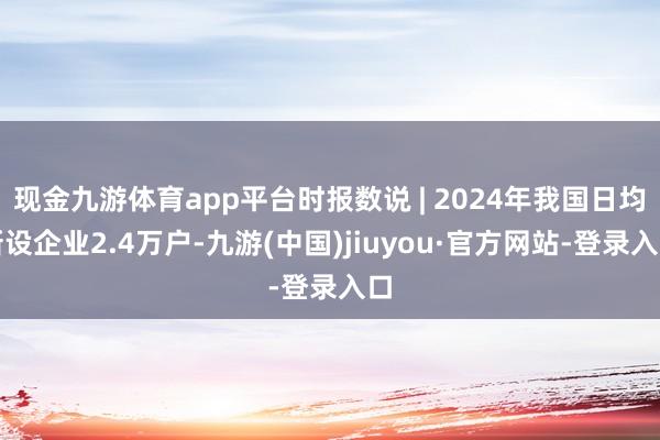 现金九游体育app平台时报数说 | 2024年我国日均新设企业2.4万户-九游(中国)jiuyou·官方网站-登录入口
