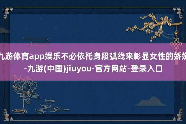 九游体育app娱乐不必依托身段弧线来彰显女性的娇娆-九游(中国)jiuyou·官方网站-登录入口