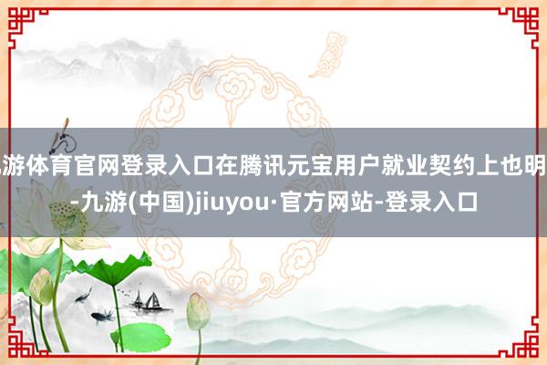 九游体育官网登录入口在腾讯元宝用户就业契约上也明确-九游(中国)jiuyou·官方网站-登录入口