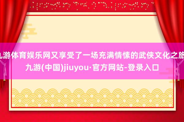九游体育娱乐网又享受了一场充满情愫的武侠文化之旅-九游(中国)jiuyou·官方网站-登录入口