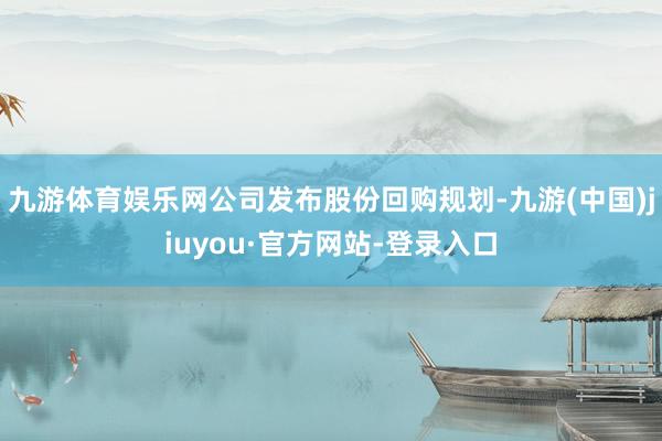 九游体育娱乐网公司发布股份回购规划-九游(中国)jiuyou·官方网站-登录入口