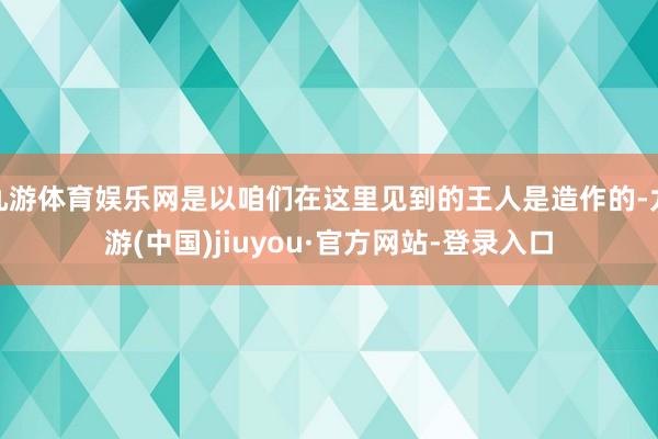 九游体育娱乐网是以咱们在这里见到的王人是造作的-九游(中国)jiuyou·官方网站-登录入口