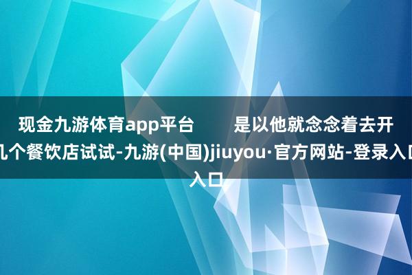 现金九游体育app平台        是以他就念念着去开几个餐饮店试试-九游(中国)jiuyou·官方网站-登录入口