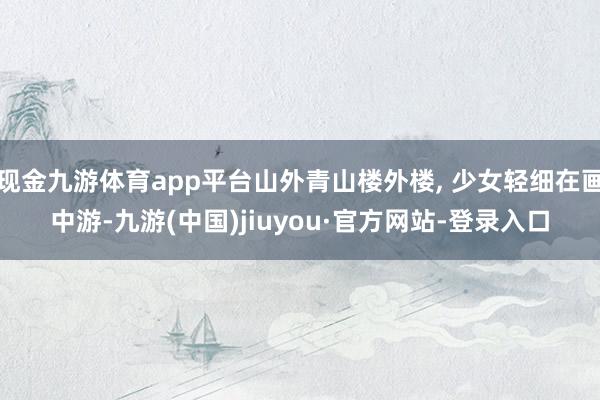 现金九游体育app平台山外青山楼外楼, 少女轻细在画中游-九游(中国)jiuyou·官方网站-登录入口