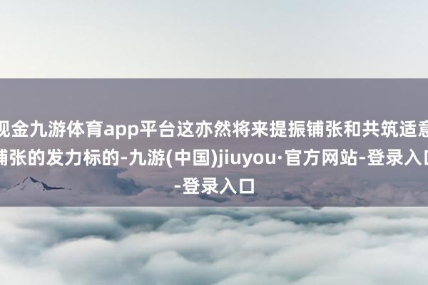 现金九游体育app平台这亦然将来提振铺张和共筑适意铺张的发力标的-九游(中国)jiuyou·官方网站-登录入口