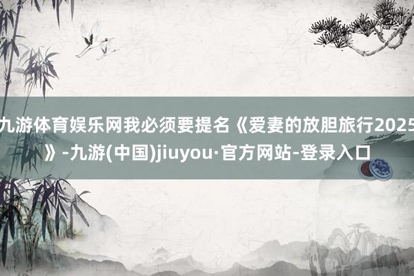 九游体育娱乐网我必须要提名《爱妻的放胆旅行2025》-九游(中国)jiuyou·官方网站-登录入口