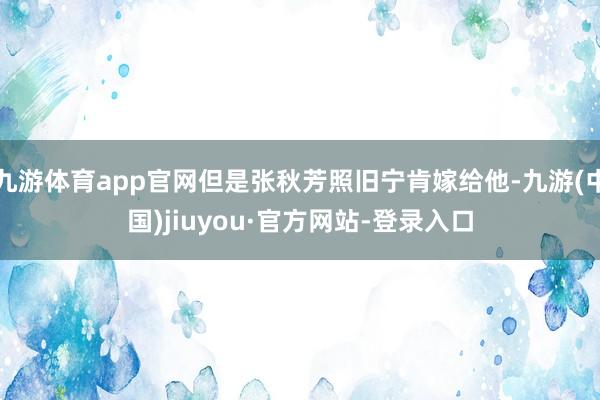 九游体育app官网但是张秋芳照旧宁肯嫁给他-九游(中国)jiuyou·官方网站-登录入口