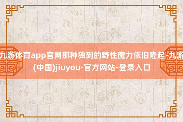 九游体育app官网那种独到的野性魔力依旧隆起-九游(中国)jiuyou·官方网站-登录入口