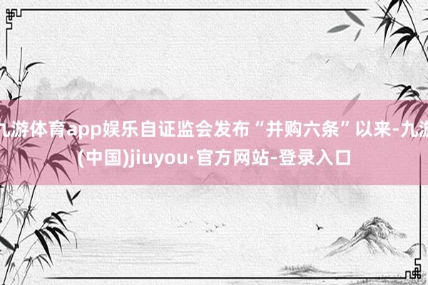 九游体育app娱乐自证监会发布“并购六条”以来-九游(中国)jiuyou·官方网站-登录入口