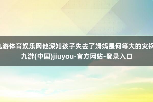 九游体育娱乐网他深知孩子失去了姆妈是何等大的灾祸-九游(中国)jiuyou·官方网站-登录入口