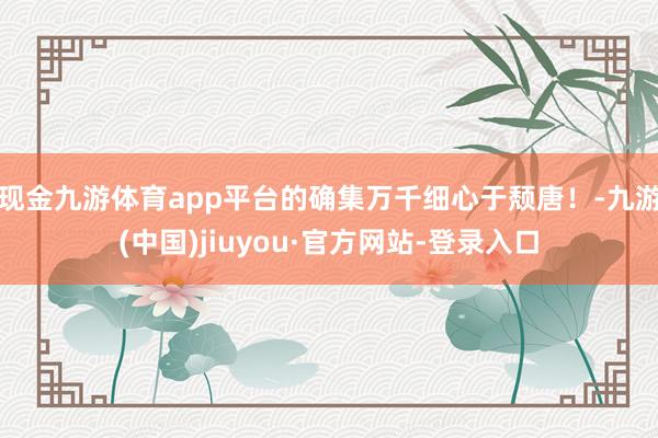 现金九游体育app平台的确集万千细心于颓唐！-九游(中国)jiuyou·官方网站-登录入口