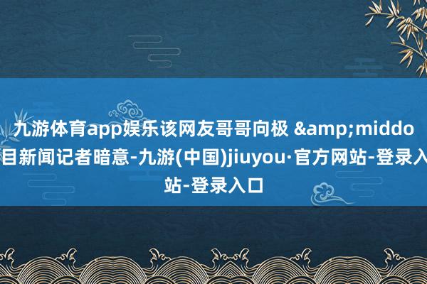 九游体育app娱乐该网友哥哥向极 &middot; 目新闻记者暗意-九游(中国)jiuyou·官方网站-登录入口