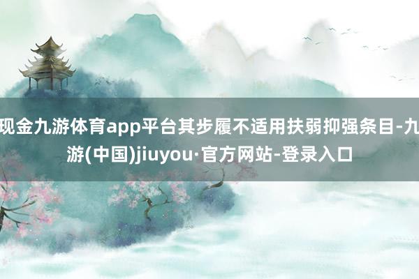 现金九游体育app平台其步履不适用扶弱抑强条目-九游(中国)jiuyou·官方网站-登录入口