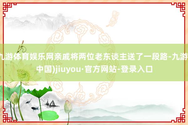九游体育娱乐网亲戚将两位老东谈主送了一段路-九游(中国)jiuyou·官方网站-登录入口