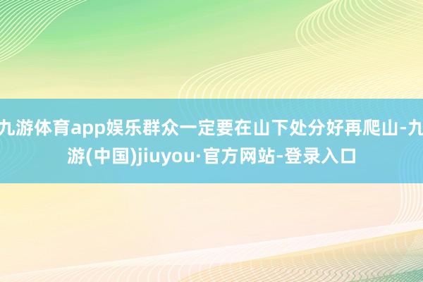 九游体育app娱乐群众一定要在山下处分好再爬山-九游(中国)jiuyou·官方网站-登录入口