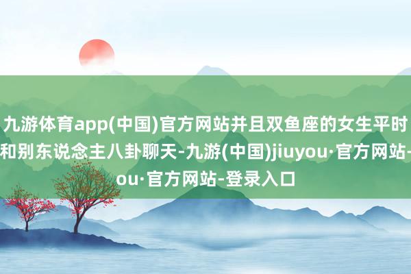 九游体育app(中国)官方网站并且双鱼座的女生平时看似是在和别东说念主八卦聊天-九游(中国)jiuyou·官方网站-登录入口