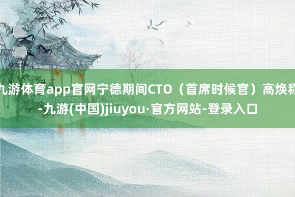 九游体育app官网宁德期间CTO（首席时候官）高焕称-九游(中国)jiuyou·官方网站-登录入口