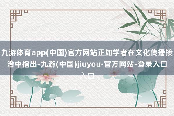 九游体育app(中国)官方网站正如学者在文化传播接洽中指出-九游(中国)jiuyou·官方网站-登录入口