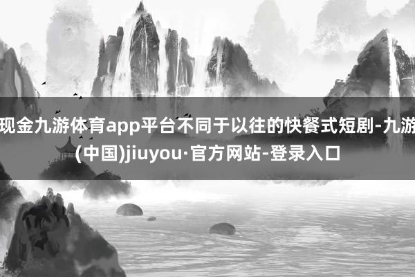 现金九游体育app平台不同于以往的快餐式短剧-九游(中国)jiuyou·官方网站-登录入口