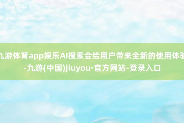 九游体育app娱乐AI搜索会给用户带来全新的使用体验-九游(中国)jiuyou·官方网站-登录入口