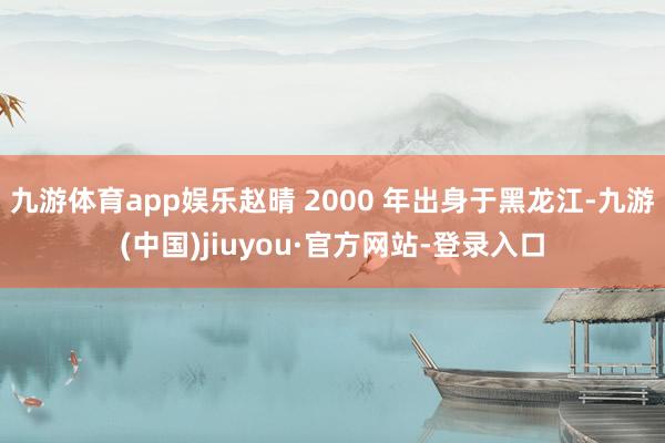 九游体育app娱乐赵晴 2000 年出身于黑龙江-九游(中国)jiuyou·官方网站-登录入口