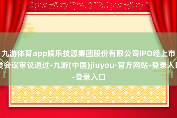 九游体育app娱乐技源集团股份有限公司IPO经上市委会议审议通过-九游(中国)jiuyou·官方网站-登录入口