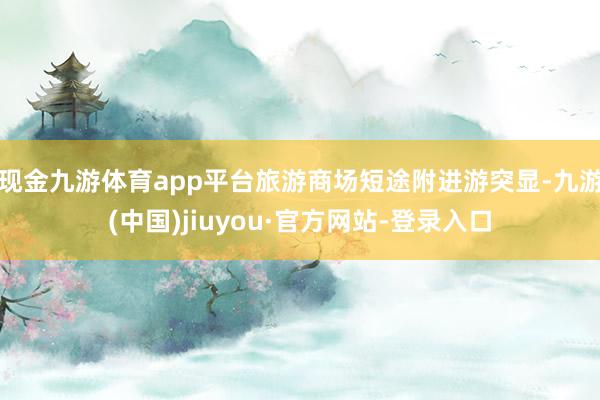 现金九游体育app平台旅游商场短途附进游突显-九游(中国)jiuyou·官方网站-登录入口