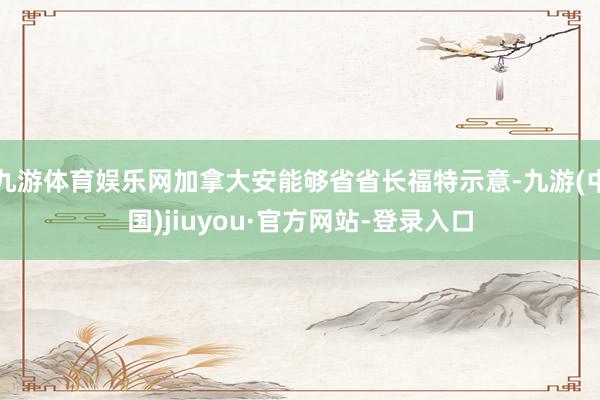 九游体育娱乐网加拿大安能够省省长福特示意-九游(中国)jiuyou·官方网站-登录入口