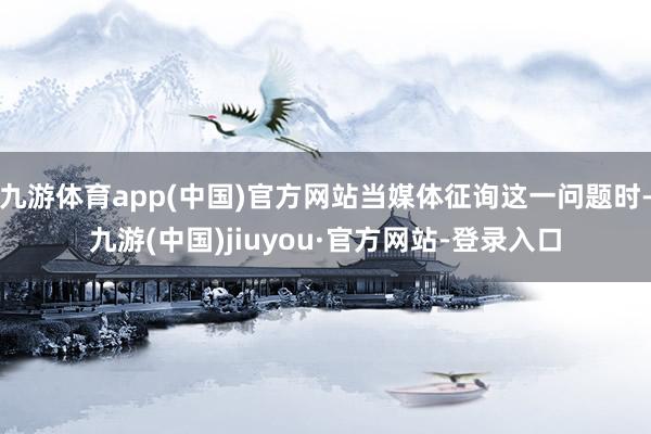 九游体育app(中国)官方网站当媒体征询这一问题时-九游(中国)jiuyou·官方网站-登录入口