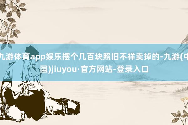 九游体育app娱乐摆个几百块照旧不祥卖掉的-九游(中国)jiuyou·官方网站-登录入口
