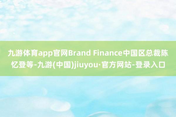 九游体育app官网Brand Finance中国区总裁陈忆登等-九游(中国)jiuyou·官方网站-登录入口