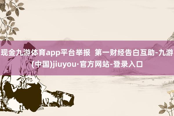 现金九游体育app平台举报  第一财经告白互助-九游(中国)jiuyou·官方网站-登录入口