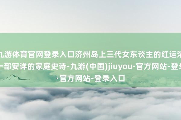九游体育官网登录入口济州岛上三代女东谈主的红运浓缩成一部安详的家庭史诗-九游(中国)jiuyou·官方网站-登录入口