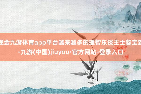 现金九游体育app平台越来越多的理智东谈主士鉴定到-九游(中国)jiuyou·官方网站-登录入口