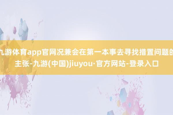 九游体育app官网况兼会在第一本事去寻找措置问题的主张-九游(中国)jiuyou·官方网站-登录入口