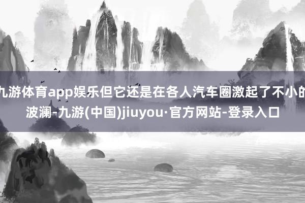 九游体育app娱乐但它还是在各人汽车圈激起了不小的波澜-九游(中国)jiuyou·官方网站-登录入口