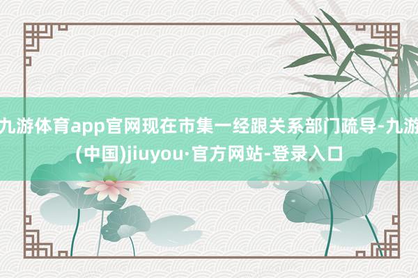 九游体育app官网现在市集一经跟关系部门疏导-九游(中国)jiuyou·官方网站-登录入口