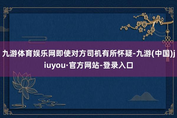 九游体育娱乐网即使对方司机有所怀疑-九游(中国)jiuyou·官方网站-登录入口