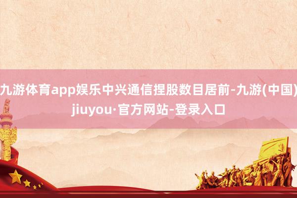 九游体育app娱乐中兴通信捏股数目居前-九游(中国)jiuyou·官方网站-登录入口