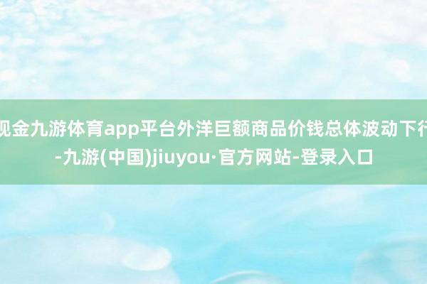 现金九游体育app平台外洋巨额商品价钱总体波动下行-九游(中国)jiuyou·官方网站-登录入口