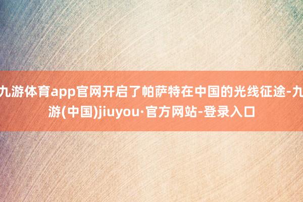 九游体育app官网开启了帕萨特在中国的光线征途-九游(中国)jiuyou·官方网站-登录入口
