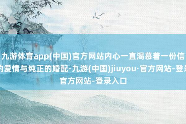 九游体育app(中国)官方网站内心一直渴慕着一份信得过的爱情与纯正的婚配-九游(中国)jiuyou·官方网站-登录入口