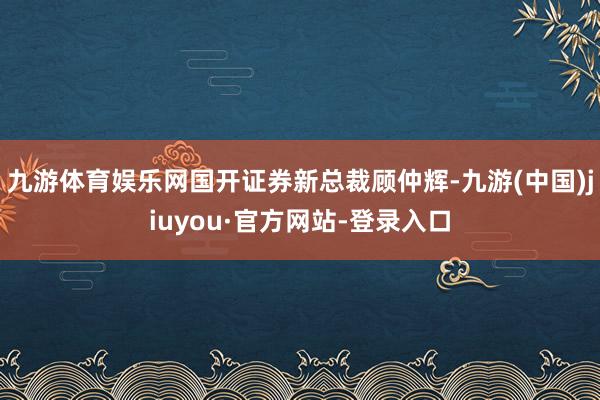 九游体育娱乐网国开证券新总裁顾仲辉-九游(中国)jiuyou·官方网站-登录入口